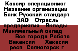 Кассир-операционист › Название организации ­ Банк Русский стандарт, ЗАО › Отрасль предприятия ­ Вклады › Минимальный оклад ­ 35 000 - Все города Работа » Вакансии   . Хакасия респ.,Саяногорск г.